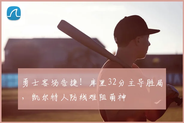 勇士客场告捷！库里32分主导胜局，凯尔特人防线难阻萌神